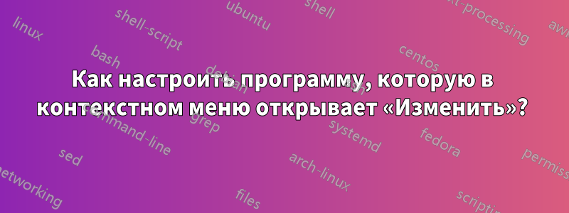 Как настроить программу, которую в контекстном меню открывает «Изменить»?