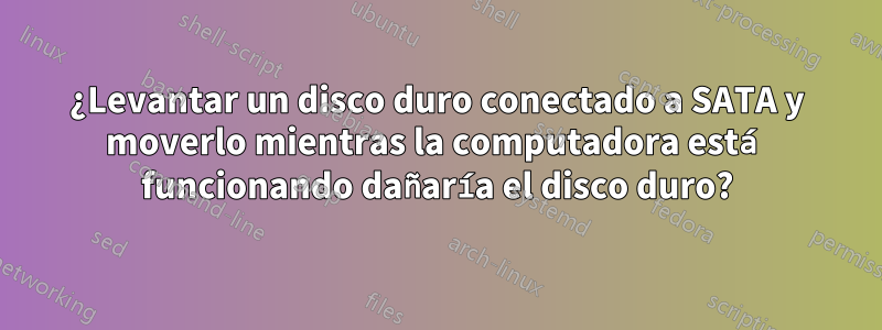 ¿Levantar un disco duro conectado a SATA y moverlo mientras la computadora está funcionando dañaría el disco duro?