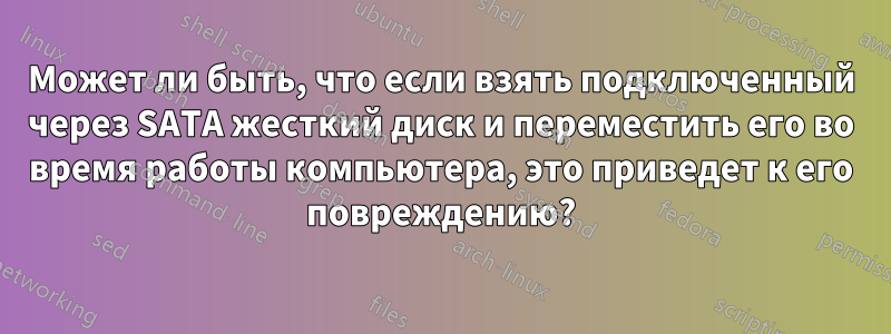 Может ли быть, что если взять подключенный через SATA жесткий диск и переместить его во время работы компьютера, это приведет к его повреждению?