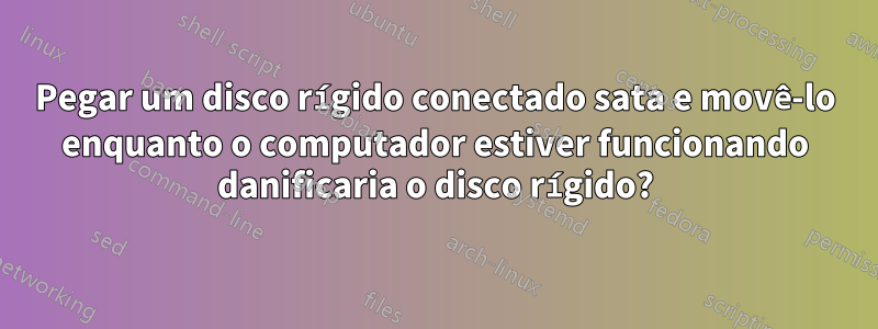 Pegar um disco rígido conectado sata e movê-lo enquanto o computador estiver funcionando danificaria o disco rígido?