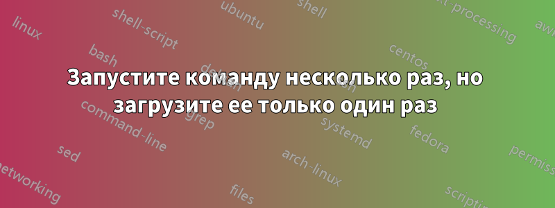 Запустите команду несколько раз, но загрузите ее только один раз