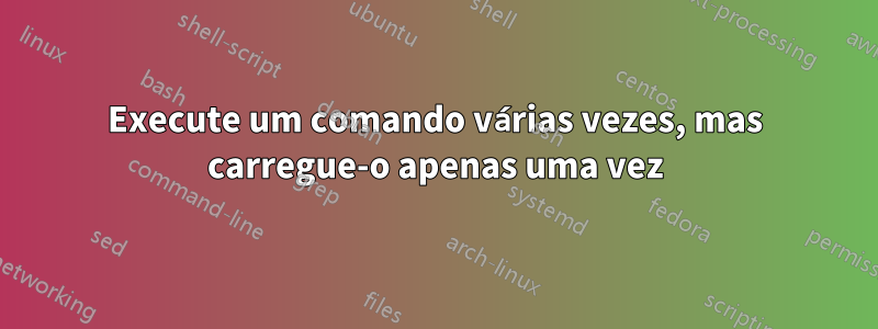 Execute um comando várias vezes, mas carregue-o apenas uma vez