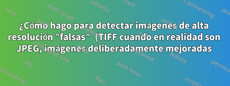 ¿Cómo hago para detectar imágenes de alta resolución "falsas" (TIFF cuando en realidad son JPEG, imágenes deliberadamente mejoradas)?