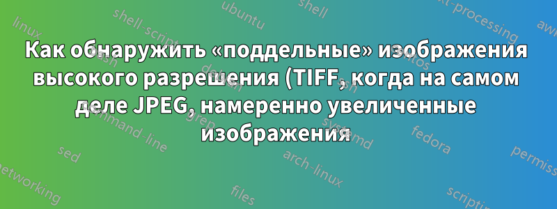 Как обнаружить «поддельные» изображения высокого разрешения (TIFF, когда на самом деле JPEG, намеренно увеличенные изображения)?
