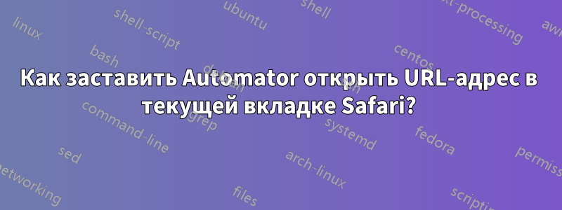 Как заставить Automator открыть URL-адрес в текущей вкладке Safari?