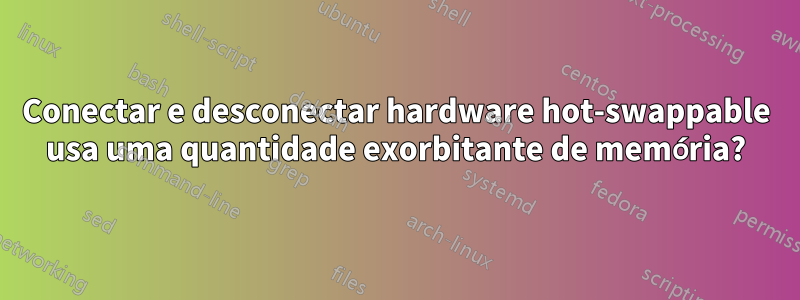 Conectar e desconectar hardware hot-swappable usa uma quantidade exorbitante de memória?