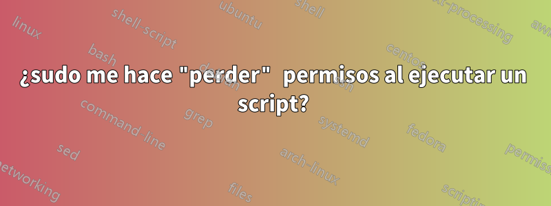 ¿sudo me hace "perder" permisos al ejecutar un script?