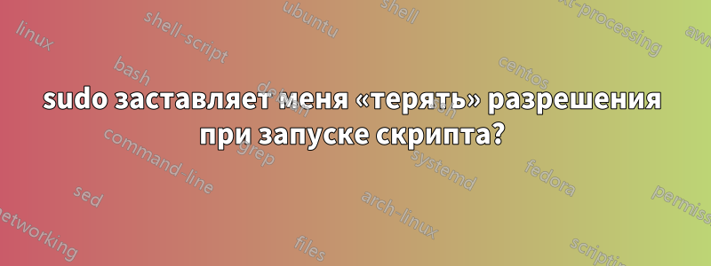 sudo заставляет меня «терять» разрешения при запуске скрипта?