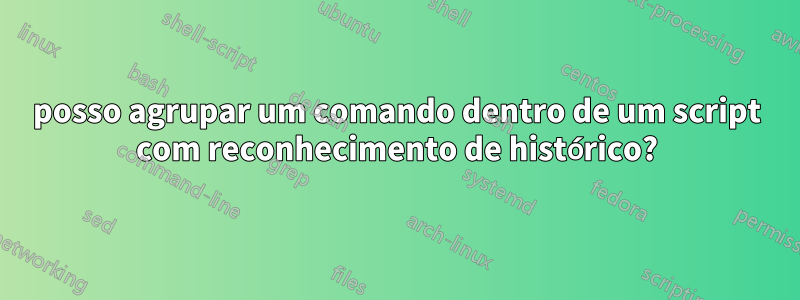 posso agrupar um comando dentro de um script com reconhecimento de histórico?