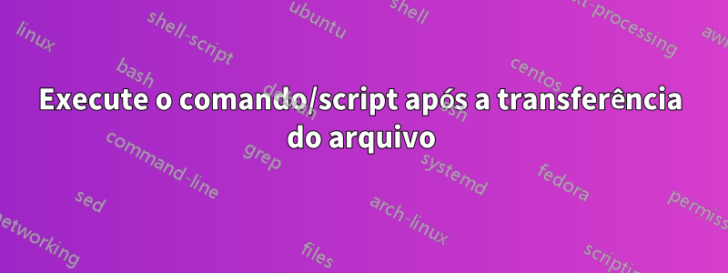 Execute o comando/script após a transferência do arquivo