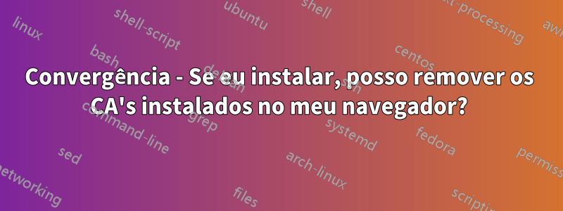 Convergência - Se eu instalar, posso remover os CA's instalados no meu navegador?