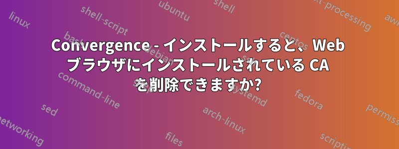 Convergence - インストールすると、Web ブラウザにインストールされている CA を削除できますか?