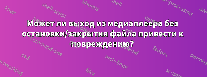 Может ли выход из медиаплеера без остановки/закрытия файла привести к повреждению?