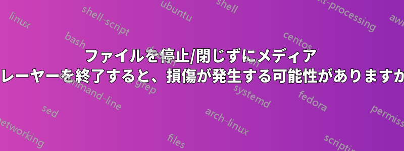 ファイルを停止/閉じずにメディア プレーヤーを終了すると、損傷が発生する可能性がありますか?