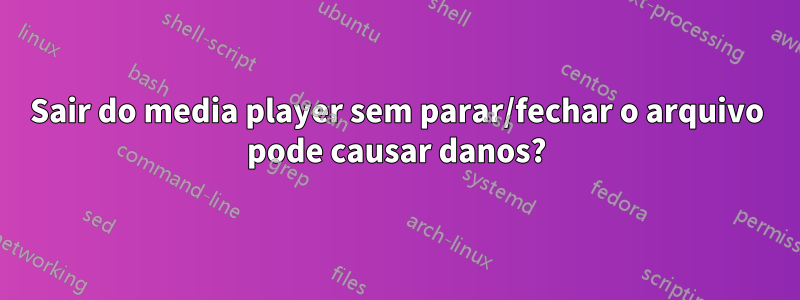 Sair do media player sem parar/fechar o arquivo pode causar danos?