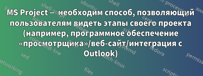 MS Project — необходим способ, позволяющий пользователям видеть этапы своего проекта (например, программное обеспечение «просмотрщика»/веб-сайт/интеграция с Outlook)