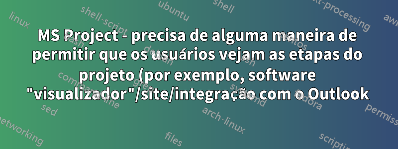 MS Project - precisa de alguma maneira de permitir que os usuários vejam as etapas do projeto (por exemplo, software "visualizador"/site/integração com o Outlook)