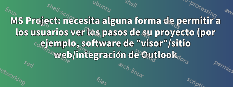 MS Project: necesita alguna forma de permitir a los usuarios ver los pasos de su proyecto (por ejemplo, software de "visor"/sitio web/integración de Outlook)