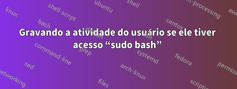 Gravando a atividade do usuário se ele tiver acesso “sudo bash”