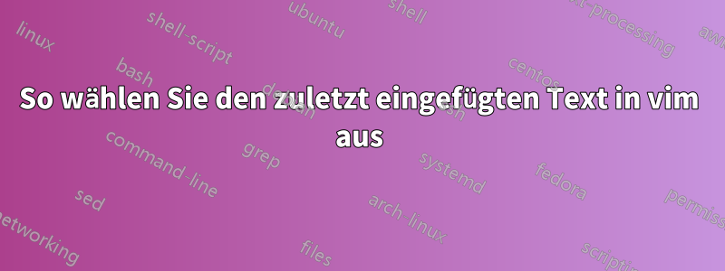 So wählen Sie den zuletzt eingefügten Text in vim aus