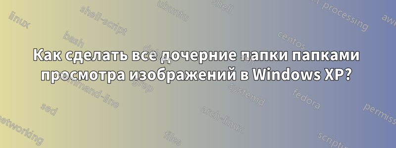 Как сделать все дочерние папки папками просмотра изображений в Windows XP?