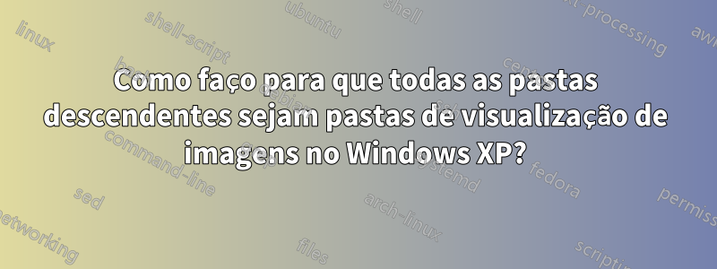 Como faço para que todas as pastas descendentes sejam pastas de visualização de imagens no Windows XP?