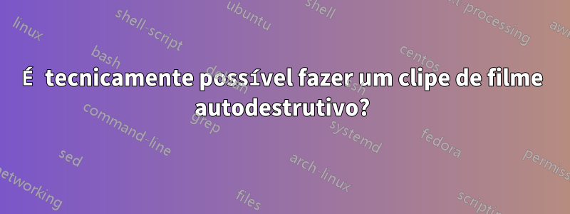 É tecnicamente possível fazer um clipe de filme autodestrutivo?