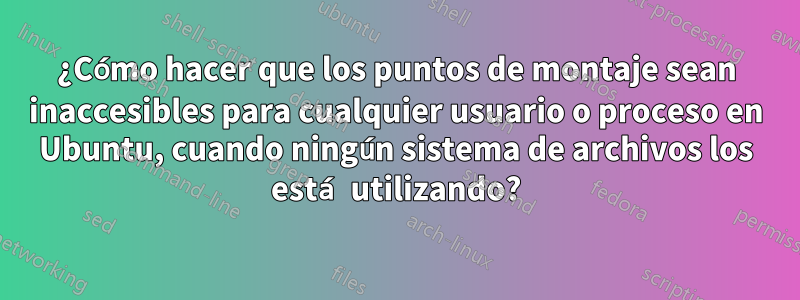 ¿Cómo hacer que los puntos de montaje sean inaccesibles para cualquier usuario o proceso en Ubuntu, cuando ningún sistema de archivos los está utilizando?