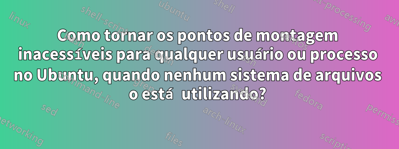 Como tornar os pontos de montagem inacessíveis para qualquer usuário ou processo no Ubuntu, quando nenhum sistema de arquivos o está utilizando?