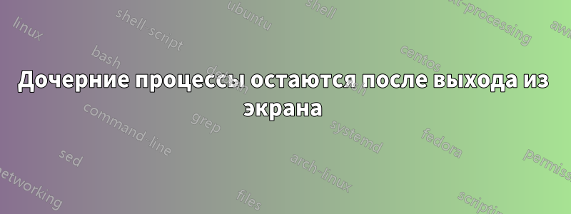 Дочерние процессы остаются после выхода из экрана