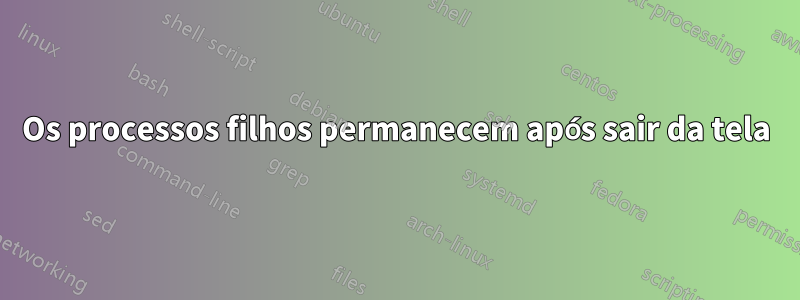 Os processos filhos permanecem após sair da tela