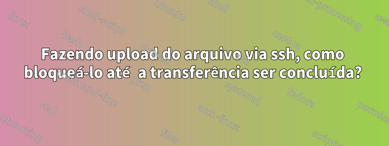 Fazendo upload do arquivo via ssh, como bloqueá-lo até a transferência ser concluída?