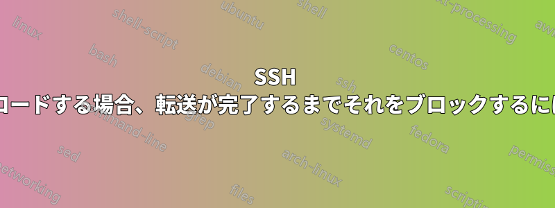 SSH 経由でファイルをアップロードする場合、転送が完了するまでそれをブロックするにはどうすればよいですか?