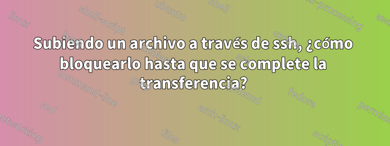 Subiendo un archivo a través de ssh, ¿cómo bloquearlo hasta que se complete la transferencia?