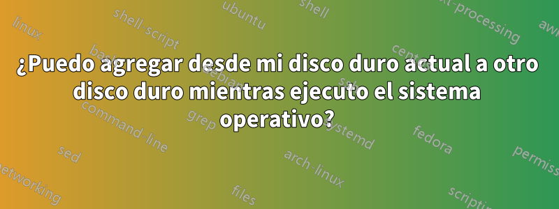 ¿Puedo agregar desde mi disco duro actual a otro disco duro mientras ejecuto el sistema operativo?