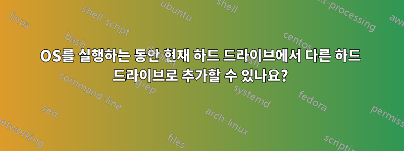 OS를 실행하는 동안 현재 하드 드라이브에서 다른 하드 드라이브로 추가할 수 있나요?