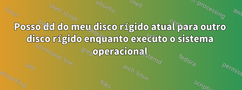 Posso dd do meu disco rígido atual para outro disco rígido enquanto executo o sistema operacional