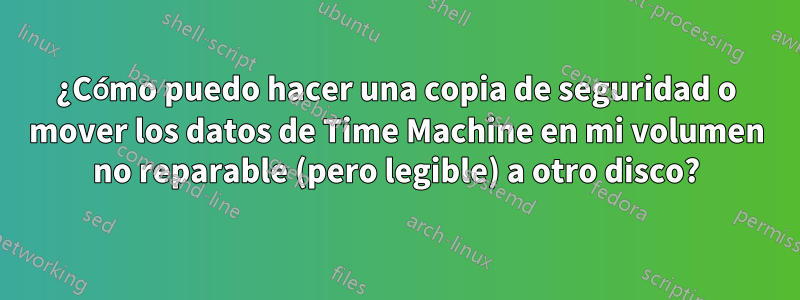 ¿Cómo puedo hacer una copia de seguridad o mover los datos de Time Machine en mi volumen no reparable (pero legible) a otro disco?