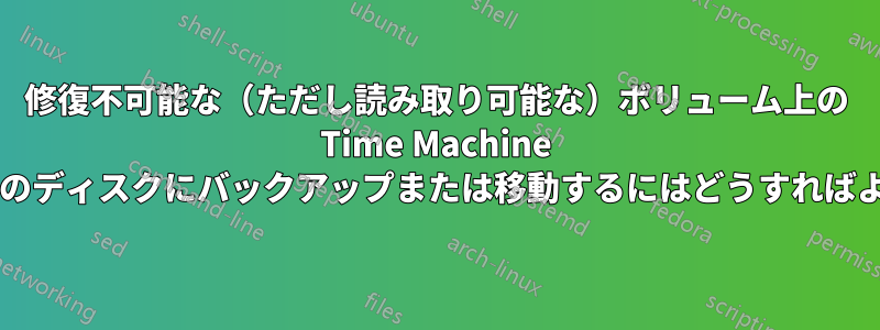 修復不可能な（ただし読み取り可能な）ボリューム上の Time Machine データを別のディスクにバックアップまたは移動するにはどうすればよいですか?