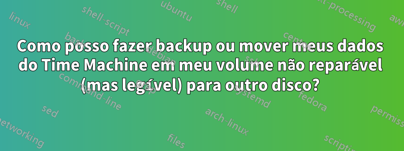 Como posso fazer backup ou mover meus dados do Time Machine em meu volume não reparável (mas legível) para outro disco?