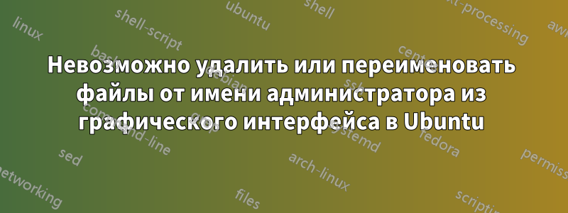 Невозможно удалить или переименовать файлы от имени администратора из графического интерфейса в Ubuntu