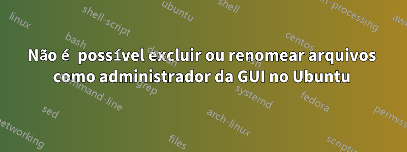 Não é possível excluir ou renomear arquivos como administrador da GUI no Ubuntu