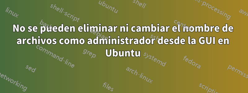 No se pueden eliminar ni cambiar el nombre de archivos como administrador desde la GUI en Ubuntu