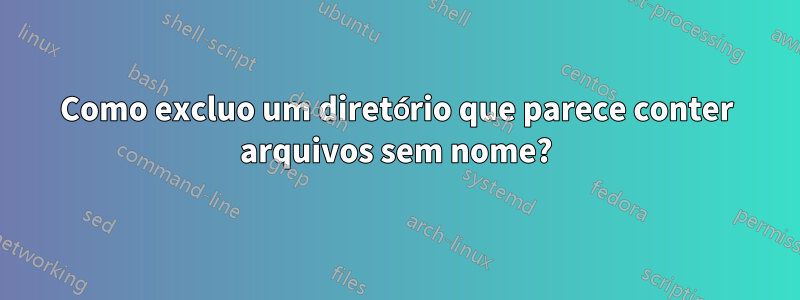 Como excluo um diretório que parece conter arquivos sem nome?