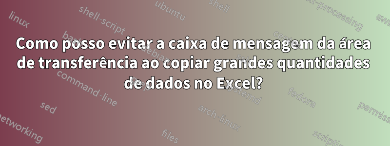 Como posso evitar a caixa de mensagem da área de transferência ao copiar grandes quantidades de dados no Excel?