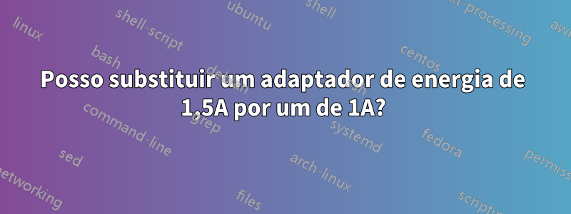 Posso substituir um adaptador de energia de 1,5A por um de 1A?