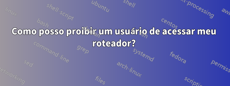 Como posso proibir um usuário de acessar meu roteador?