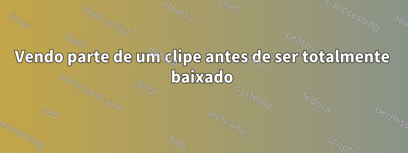 Vendo parte de um clipe antes de ser totalmente baixado