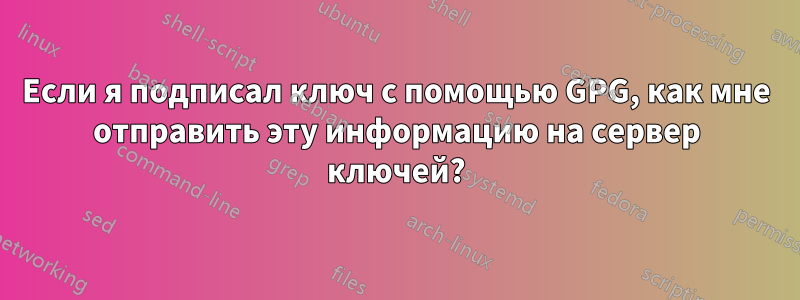 Если я подписал ключ с помощью GPG, как мне отправить эту информацию на сервер ключей?