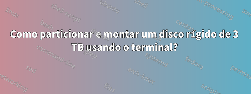 Como particionar e montar um disco rígido de 3 TB usando o terminal?